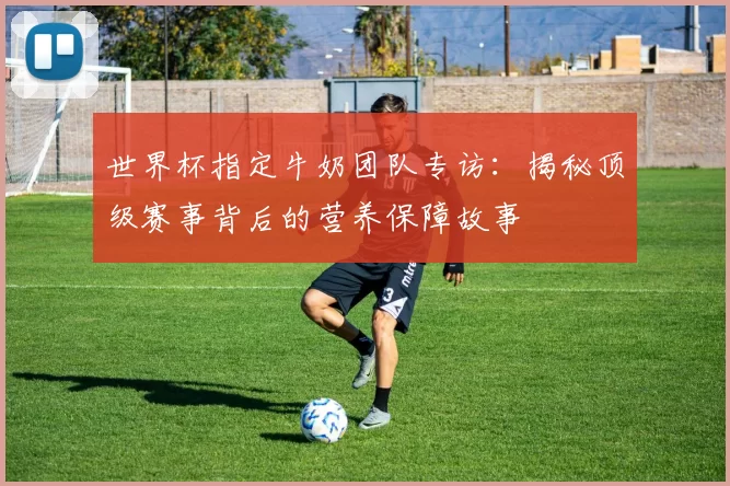 世界杯指定牛奶团队专访：揭秘顶级赛事背后的营养保障故事