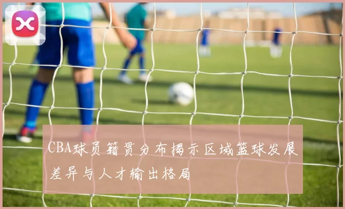 CBA球员籍贯分布揭示区域篮球发展差异与人才输出格局