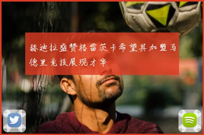 赫迪拉盛赞格雷茨卡希望其加盟马德里竞技展现才华
