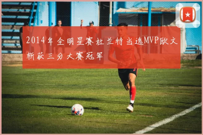 2014年全明星赛杜兰特当选MVP欧文斩获三分大赛冠军