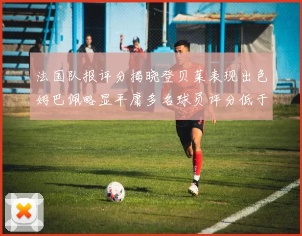 法国队报评分揭晓登贝莱表现出色姆巴佩略显平庸多名球员评分低于六分