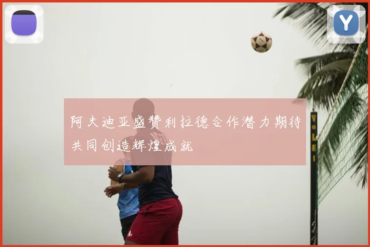 阿夫迪亚盛赞利拉德合作潜力期待共同创造辉煌成就