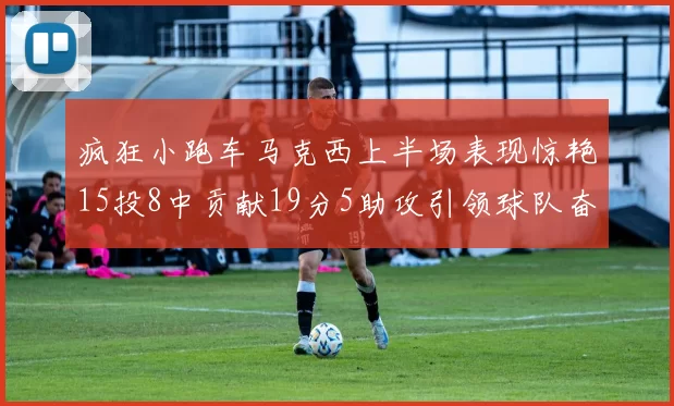 疯狂小跑车马克西上半场表现惊艳15投8中贡献19分5助攻引领球队奋勇争先