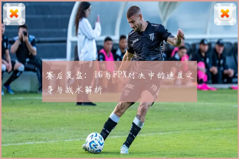 赛后复盘:IG与FPX对决中的速度之争与战术解析