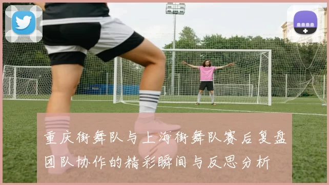 重庆街舞队与上海街舞队赛后复盘团队协作的精彩瞬间与反思分析