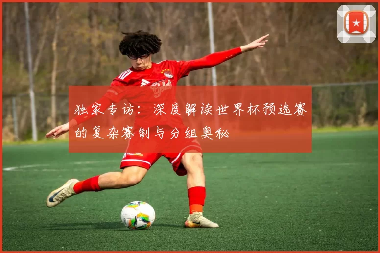 独家专访:深度解读世界杯预选赛的复杂赛制与分组奥秘