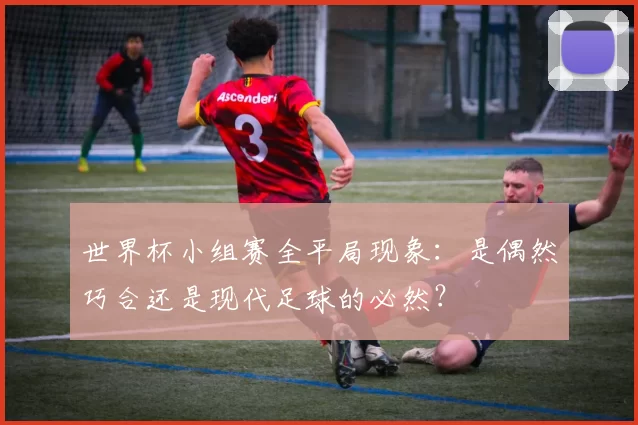 世界杯小组赛全平局现象：是偶然巧合还是现代足球的必然？