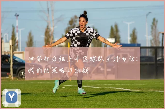世界杯分组上半区球队主帅专访：我们的策略与挑战