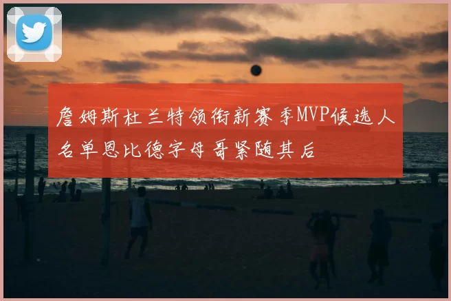 詹姆斯杜兰特领衔新赛季MVP候选人名单恩比德字母哥紧随其后