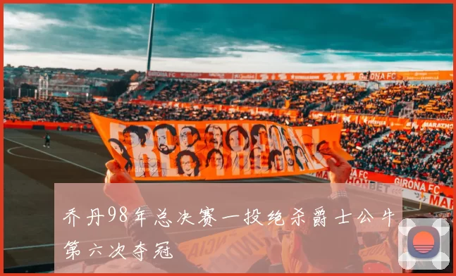 乔丹98年总决赛一投绝杀爵士公牛第六次夺冠