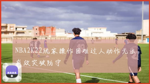 NBA2K22玩家操作困难过人动作无法有效突破防守