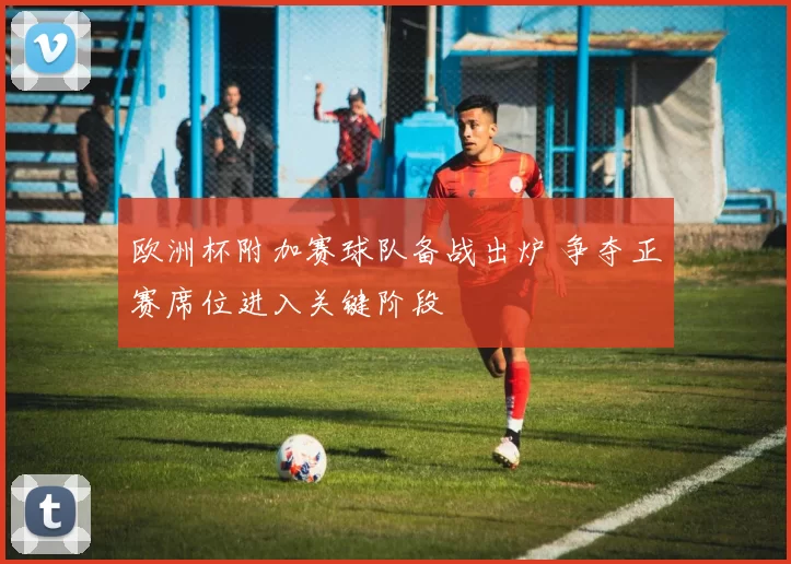 欧洲杯附加赛球队备战出炉 争夺正赛席位进入关键阶段