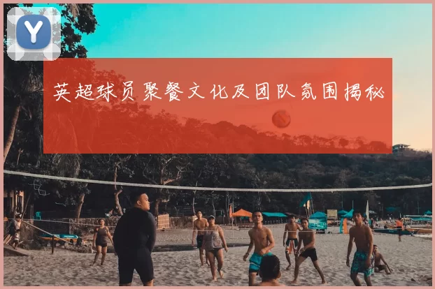 英超球员聚餐文化及团队氛围揭秘