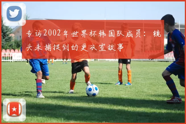 专访2002年世界杯韩国队成员:镜头未捕捉到的更衣室故事