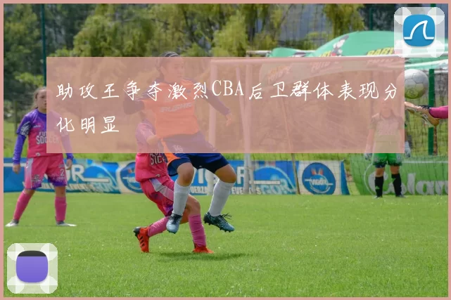 助攻王争夺激烈CBA后卫群体表现分化明显