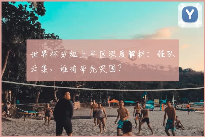 世界杯分组上半区深度解析:强队云集,谁将率先突围?