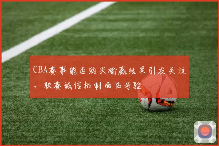 CBA赛事能否购买输赢结果引发关注,联赛诚信机制面临考验