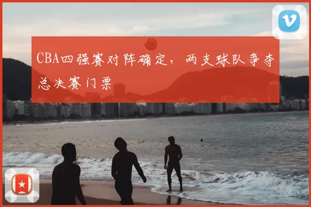 CBA四强赛对阵确定,两支球队争夺总决赛门票
