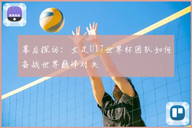 幕后探访:女足U17世界杯团队如何备战世界巅峰对决