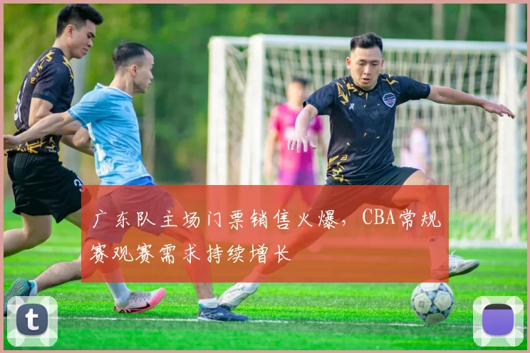 广东队主场门票销售火爆，CBA常规赛观赛需求持续增长