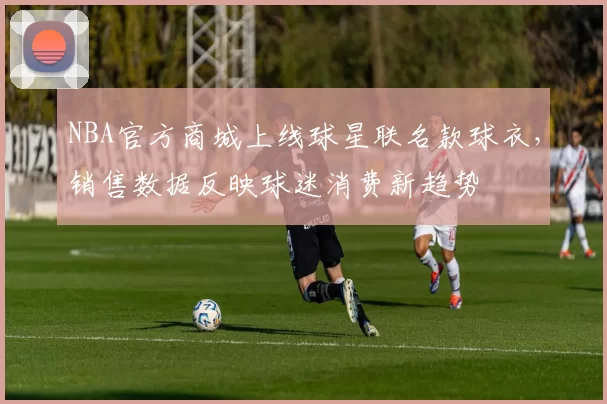NBA官方商城上线球星联名款球衣,销售数据反映球迷消费新趋势