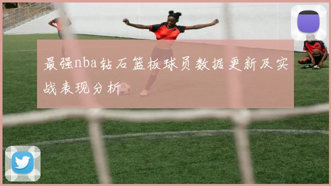 最强nba钻石篮板球员数据更新及实战表现分析