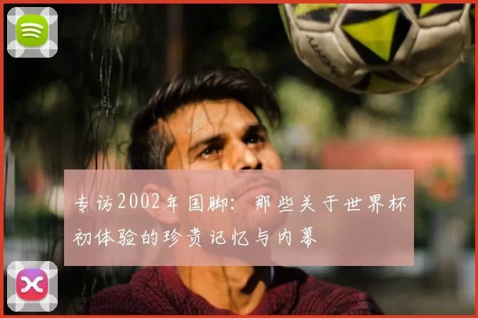 专访2002年国脚:那些关于世界杯初体验的珍贵记忆与内幕