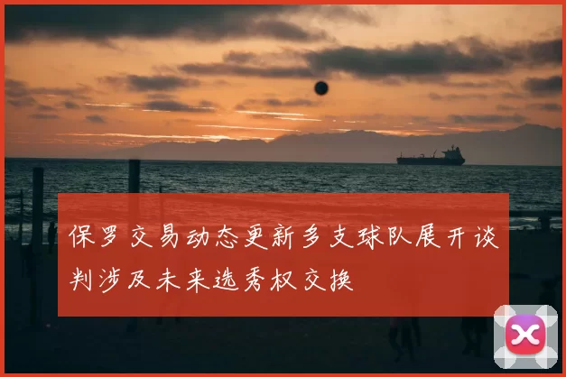 保罗交易动态更新多支球队展开谈判涉及未来选秀权交换